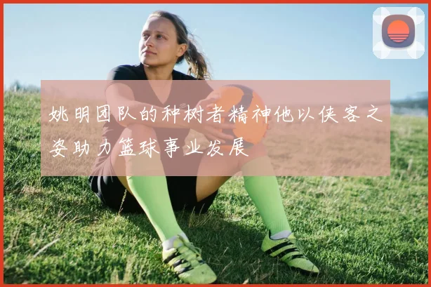 姚明团队的种树者精神他以侠客之姿助力篮球事业发展