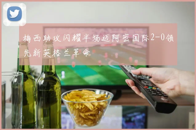 梅西助攻闪耀半场迈阿密国际2-0领先新英格兰革命