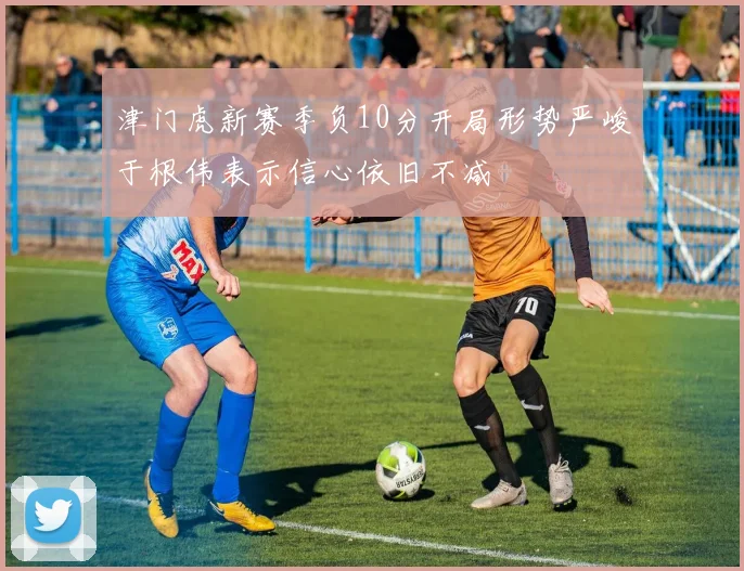 津门虎新赛季负10分开局形势严峻于根伟表示信心依旧不减