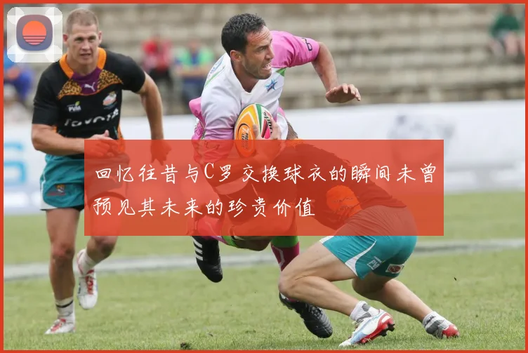 回忆往昔与C罗交换球衣的瞬间未曾预见其未来的珍贵价值