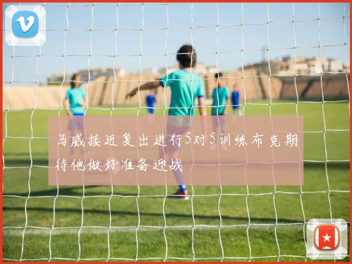 马威接近复出进行5对5训练布克期待他做好准备迎战