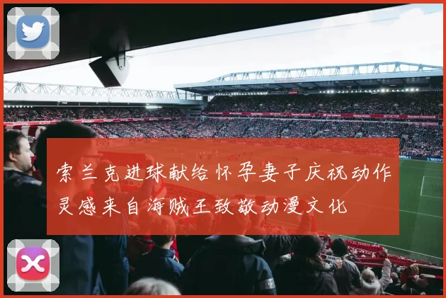 索兰克进球献给怀孕妻子庆祝动作灵感来自海贼王致敬动漫文化