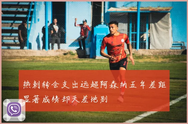 热刺转会支出远超阿森纳五年差距显著成绩却天差地别