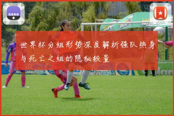 世界杯分组形势深度解析强队热身与死亡之组的隐秘较量