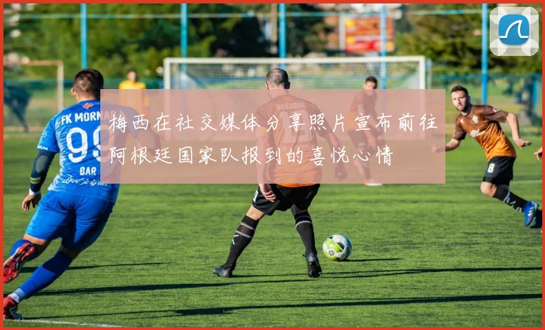 梅西在社交媒体分享照片宣布前往阿根廷国家队报到的喜悦心情