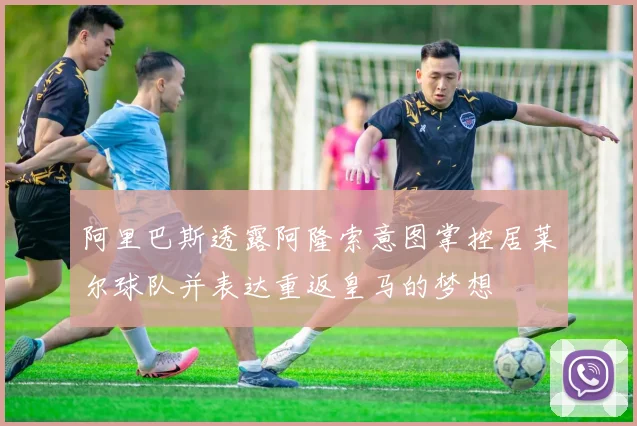 阿里巴斯透露阿隆索意图掌控居莱尔球队并表达重返皇马的梦想