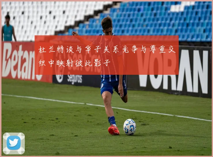 杜兰特谈与华子关系竞争与尊重交织中映射彼此影子