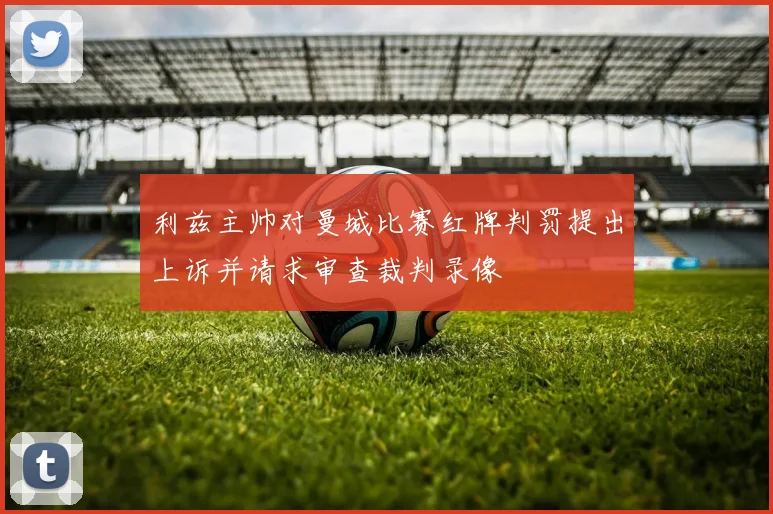 利兹主帅对曼城比赛红牌判罚提出上诉并请求审查裁判录像