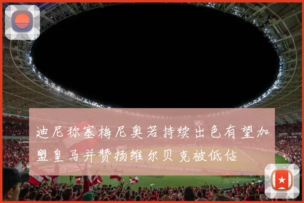 迪尼称塞梅尼奥若持续出色有望加盟皇马并赞扬维尔贝克被低估