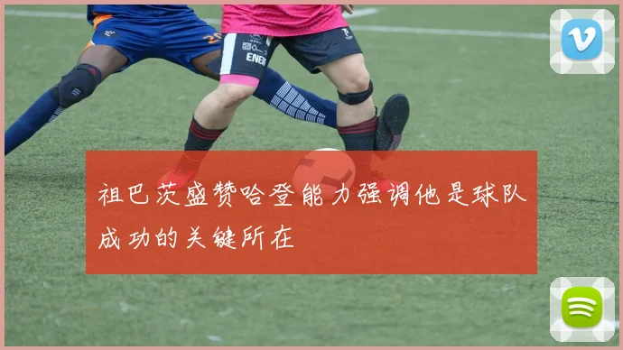 祖巴茨盛赞哈登能力强调他是球队成功的关键所在