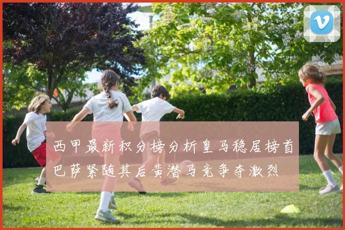 西甲最新积分榜分析皇马稳居榜首巴萨紧随其后黄潜马竞争夺激烈