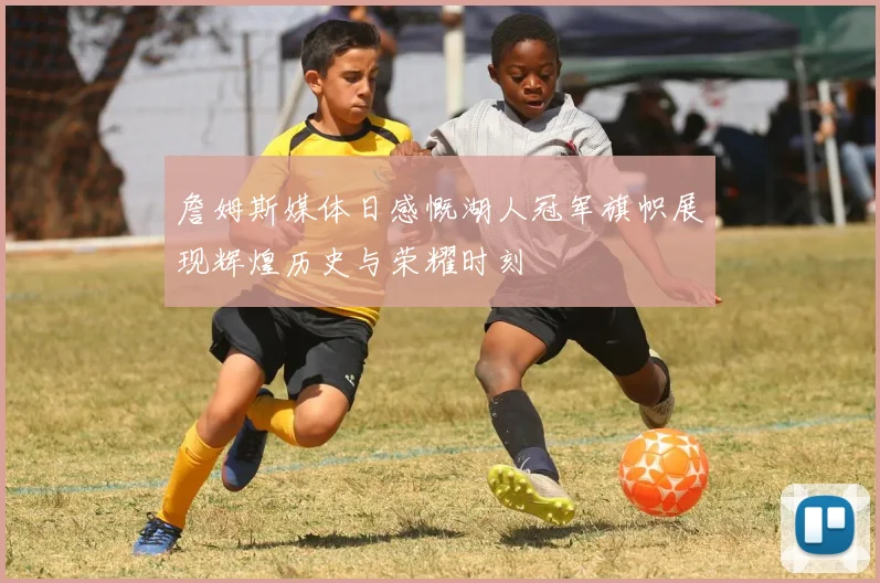 詹姆斯媒体日感慨湖人冠军旗帜展现辉煌历史与荣耀时刻