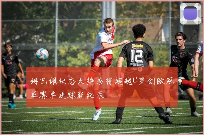 姆巴佩状态火热或将超越C罗创欧冠单赛季进球新纪录