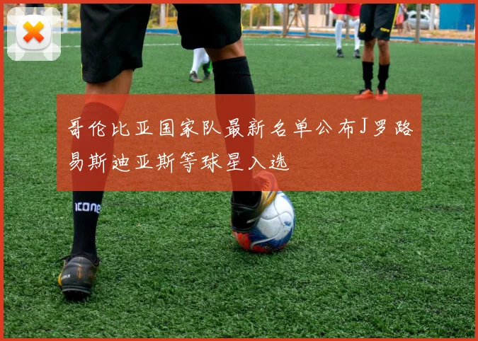 哥伦比亚国家队最新名单公布J罗路易斯迪亚斯等球星入选