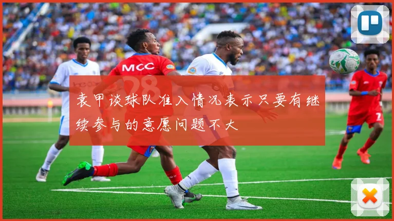 袁甲谈球队准入情况表示只要有继续参与的意愿问题不大
