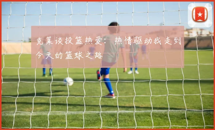 克莱谈投篮热爱：热情驱动我走到今天的篮球之路