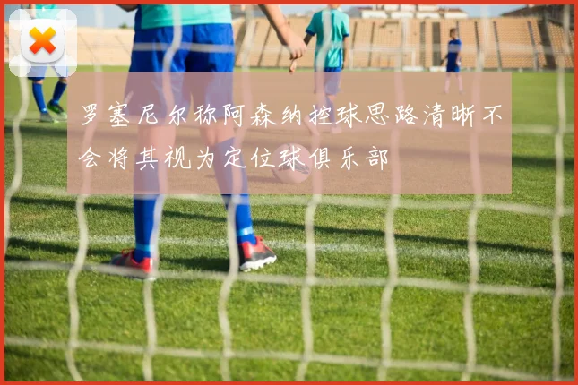 罗塞尼尔称阿森纳控球思路清晰不会将其视为定位球俱乐部