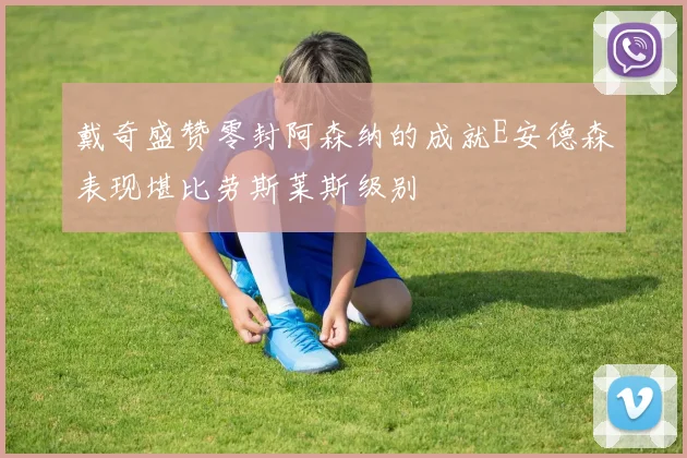 戴奇盛赞零封阿森纳的成就E安德森表现堪比劳斯莱斯级别
