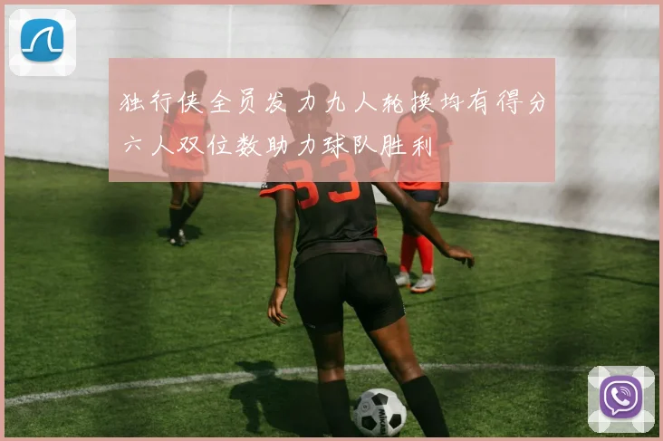独行侠全员发力九人轮换均有得分六人双位数助力球队胜利