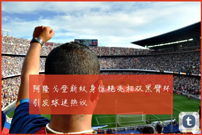 阿隆戈登新纹身惊艳亮相双黑臂环引发球迷热议