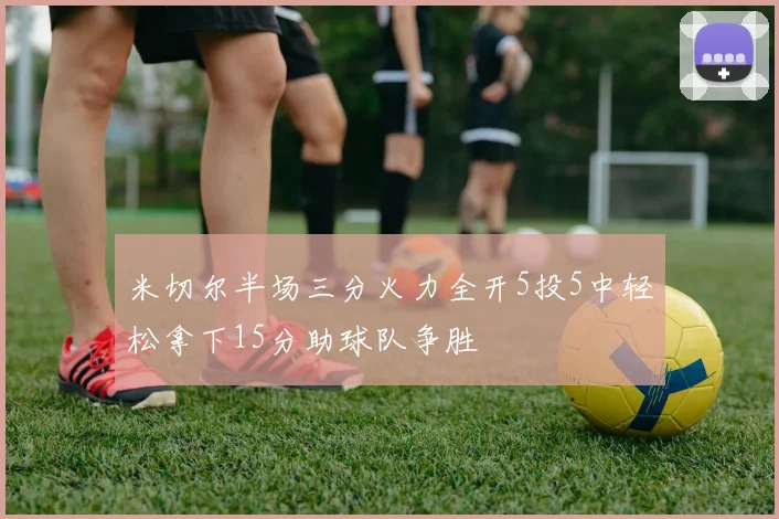 米切尔半场三分火力全开5投5中轻松拿下15分助球队争胜