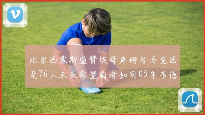 比尔西蒙斯盛赞埃奇库姆与马克西是76人未来希望前者如同05年韦德