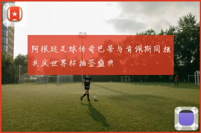 阿根廷足球传奇巴蒂与肯佩斯同框共庆世界杯抽签盛典