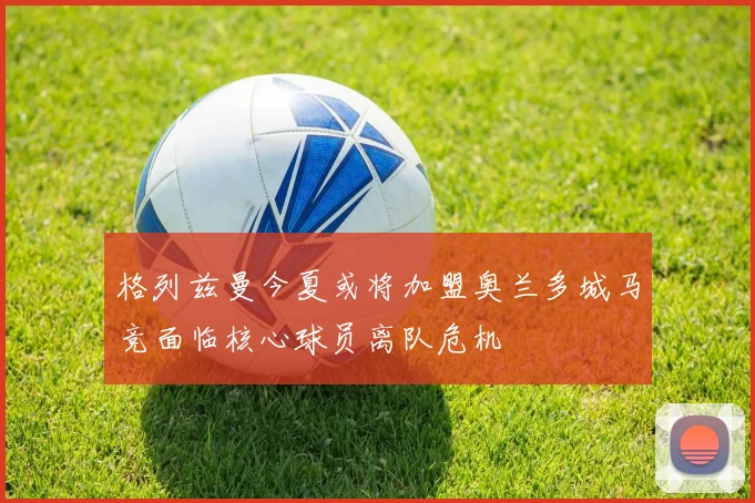 格列兹曼今夏或将加盟奥兰多城马竞面临核心球员离队危机