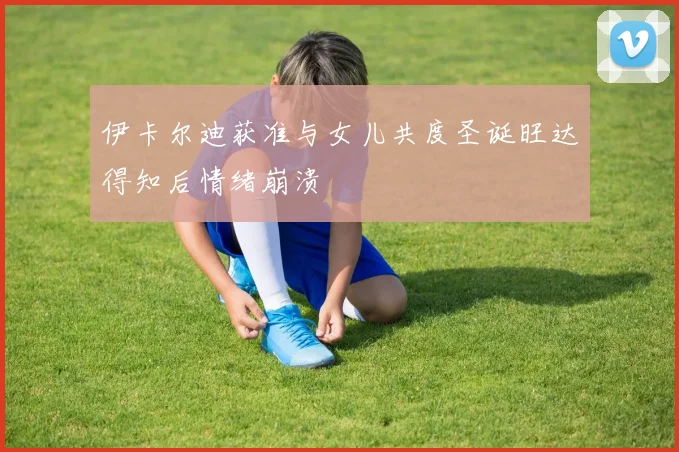 伊卡尔迪获准与女儿共度圣诞旺达得知后情绪崩溃