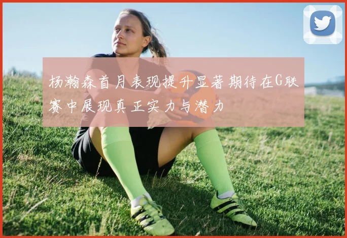 杨瀚森首月表现提升显著期待在G联赛中展现真正实力与潜力