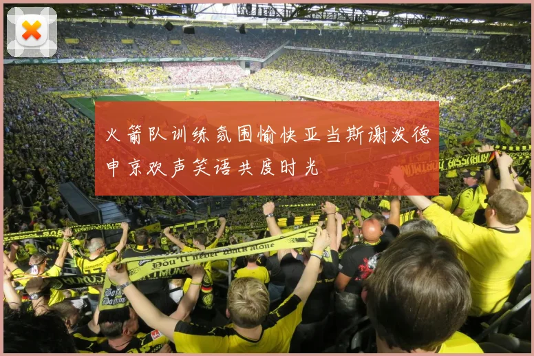 火箭队训练氛围愉快亚当斯谢泼德申京欢声笑语共度时光