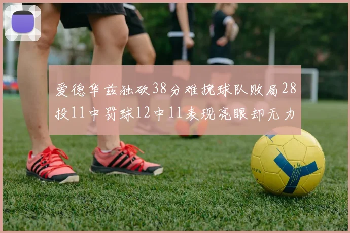 爱德华兹独砍38分难挽球队败局28投11中罚球12中11表现亮眼却无力回天