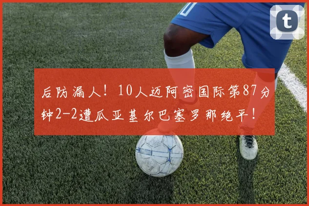 后防漏人！10人迈阿密国际第87分钟2-2遭瓜亚基尔巴塞罗那绝平！
